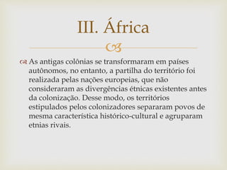 III. África 
 
 As antigas colônias se transformaram em países 
autônomos, no entanto, a partilha do território foi 
realizada pelas nações europeias, que não 
consideraram as divergências étnicas existentes antes 
da colonização. Desse modo, os territórios 
estipulados pelos colonizadores separaram povos de 
mesma característica histórico-cultural e agruparam 
etnias rivais. 
 