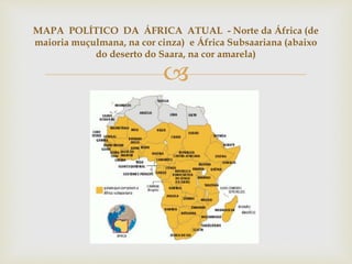MAPA POLÍTICO DA ÁFRICA ATUAL - Norte da África (de 
maioria muçulmana, na cor cinza) e África Subsaariana (abaixo 
do deserto do Saara, na cor amarela) 
 
 