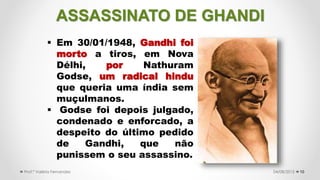 ASSASSINATO DE GHANDI
10
 Em 30/01/1948, Gandhi foi
morto a tiros, em Nova
Délhi, por Nathuram
Godse, um radical hindu
que queria uma índia sem
muçulmanos.
 Godse foi depois julgado,
condenado e enforcado, a
despeito do último pedido
de Gandhi, que não
punissem o seu assassino.
04/08/2015Prof.ª Valéria Fernandes
 