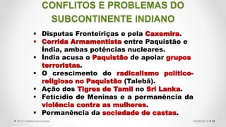 CONFLITOS E PROBLEMAS DO
SUBCONTINENTE INDIANO
12
 Disputas Fronteiriças e pela Caxemira.
 Corrida Armamentista entre Paquistão e
Índia, ambas potências nucleares.
 Índia acusa o Paquistão de apoiar grupos
terroristas.
 O crescimento do radicalismo político-
religioso no Paquistão (Talebã).
 Ação dos Tigres de Tamil no Sri Lanka.
 Feticídio de Meninas e a permanência da
violência contra as mulheres.
 Permanência da sociedade de castas.
04/08/2015Prof.ª Valéria Fernandes
 