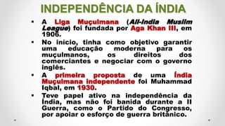 INDEPENDÊNCIA DA ÍNDIA
 A Liga Muçulmana (All-India Muslim
League) foi fundada por Aga Khan III, em
1906.
 No início, tinha como objetivo garantir
uma educação moderna para os
muçulmanos, os direitos dos
comerciantes e negociar com o governo
inglês.
 A primeira proposta de uma Índia
Muçulmana independente foi Muhammad
Iqbal, em 1930.
 Teve papel ativo na independência da
Índia, mas não foi banida durante a II
Guerra, como o Partido do Congresso,
por apoiar o esforço de guerra britânico.
 