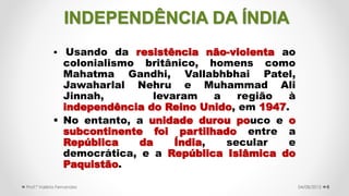  Usando da resistência não-violenta ao
colonialismo britânico, homens como
Mahatma Gandhi, Vallabhbhai Patel,
Jawaharlal Nehru e Muhammad Ali
Jinnah, levaram a região à
independência do Reino Unido, em 1947.
 No entanto, a unidade durou pouco e o
subcontinente foi partilhado entre a
República da Índia, secular e
democrática, e a República Islâmica do
Paquistão.
604/08/2015Prof.ª Valéria Fernandes
INDEPENDÊNCIA DA ÍNDIA
 
