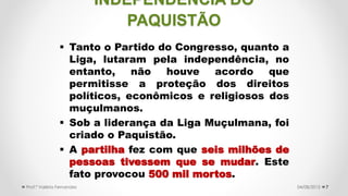  Tanto o Partido do Congresso, quanto a
Liga, lutaram pela independência, no
entanto, não houve acordo que
permitisse a proteção dos direitos
políticos, econômicos e religiosos dos
muçulmanos.
 Sob a liderança da Liga Muçulmana, foi
criado o Paquistão.
 A partilha fez com que seis milhões de
pessoas tivessem que se mudar. Este
fato provocou 500 mil mortos.
704/08/2015Prof.ª Valéria Fernandes
INDEPENDÊNCIA DO
PAQUISTÃO
 