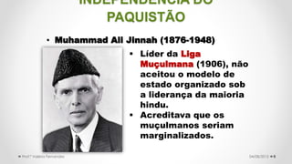 INDEPENDÊNCIA DO
PAQUISTÃO
• Muhammad Ali Jinnah (1876-1948)
8
 Líder da Liga
Muçulmana (1906), não
aceitou o modelo de
estado organizado sob
a liderança da maioria
hindu.
 Acreditava que os
muçulmanos seriam
marginalizados.
04/08/2015Prof.ª Valéria Fernandes
 