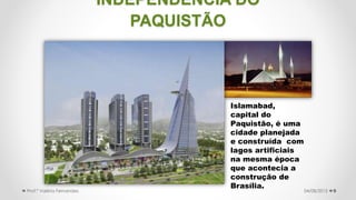 9
Islamabad,
capital do
Paquistão, é uma
cidade planejada
e construída com
lagos artificiais
na mesma época
que acontecia a
construção de
Brasília.
04/08/2015Prof.ª Valéria Fernandes
INDEPENDÊNCIA DO
PAQUISTÃO
 