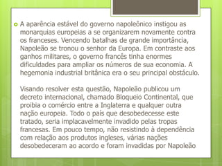 A aparência estável do governo napoleônico instigou as monarquias europeias a se organizarem novamente contra os franceses. Vencendo batalhas de grande importância, Napoleão se tronou o senhor da Europa. Em contraste aos ganhos militares, o governo francês tinha enormes dificuldades para ampliar os números de sua economia. A hegemonia industrial britânica era o seu principal obstáculo.Visando resolver esta questão, Napoleão publicou um decreto internacional, chamado Bloqueio Continental, que proibia o comércio entre a Inglaterra e qualquer outra nação europeia. Todo o país que desobedecesse este tratado, seria implacavelmente invadido pelas tropas francesas. Em pouco tempo, não resistindo à dependência com relação aos produtos ingleses, várias nações desobedeceram ao acordo e foram invadidas por Napoleão