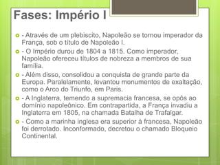 Fases: Império I- Através de um plebiscito, Napoleão se tornou imperador da França, sob o título de Napoleão I.- O Império durou de 1804 a 1815. Como imperador, Napoleão ofereceu títulos de nobreza a membros de sua família.- Além disso, consolidou a conquista de grande parte da Europa. Paralelamente, levantou monumentos de exaltação, como o Arco do Triunfo, em Paris.- A Inglaterra, temendo a supremacia francesa, se opôs ao domínio napoleônico. Em contrapartida, a França invadiu a Inglaterra em 1805, na chamada Batalha de Trafalgar.- Como a marinha inglesa era superior à francesa, Napoleão foi derrotado. Inconformado, decretou o chamado Bloqueio Continental.