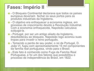 Fases: Império II- O Bloqueio Continental declarava que todos os países europeus deveriam  fechar os seus portos para os produtos industriais da Inglaterra.- O objetivo era enfraquecer a economia inglesa, em processo de crescimento devido a Revolução Industrial. Com a economia enfraquecida, Napoleão calculava subjugá-la.- Portugal, por ser um antigo aliado da Inglaterra, desobedeceu ao bloqueio. Napoleão logo acionou suas tropas para invadir o reino português.- Temendo a perda de seu poder, o rei de Portugal, D. João VI, fugiu com aproximadamente 15 mil componentes da família real portuguesa, vindo para o Brasil.- Este fato é conhecido como Fuga da Família Real Portuguesa, e foi um dos fatores que possibilitou o processo de independência do Brasil, em 1822.