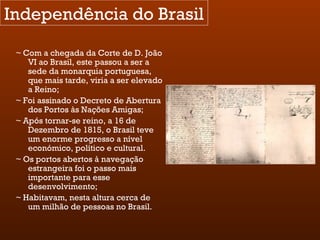 Independência do Brasil ~ Com a chegada da Corte de D. João VI ao Brasil, este passou a ser a sede da monarquia portuguesa, que mais tarde, viria a ser elevado a Reino; ~ Foi assinado o Decreto de Abertura dos Portos às Nações Amigas; ~ Após tornar-se reino, a 16 de Dezembro de 1815, o Brasil teve um enorme progresso a nível económico, político e cultural. ~ Os portos abertos à navegação estrangeira foi o passo mais importante para esse desenvolvimento; ~ Habitavam, nesta altura cerca de um milhão de pessoas no Brasil. 