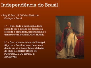 Independência do Brasil ~ Pág 95 Doc. 11  O Reino Unido de Portugal e Brasil 1.º – Que, dada a publicação desta carta de lei, o Estado do Brasil seja elevado à dignidade, preeminência e denominação de REINO DO BRASIL; 2.º – Que os meus reinos de Portugal, Algarve e Brasil formem de ora em diante um só e único Reino, debaixo do título de REINO UNIDO DE PORTUGAL E DO BRASIL, E ALGARVES; 