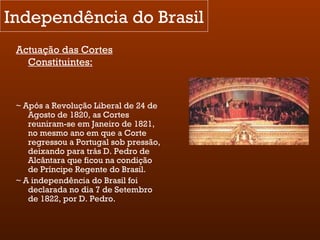 Independência do Brasil Actuação das Cortes Constituintes: ~ Após a Revolução Liberal de 24 de Agosto de 1820, as Cortes reuniram-se em Janeiro de 1821, no mesmo ano em que a Corte regressou a Portugal sob pressão, deixando para trás D. Pedro de Alcântara que ficou na condição de Príncipe Regente do Brasil. ~ A independência do Brasil foi declarada no dia 7 de Setembro de 1822, por D. Pedro. 
