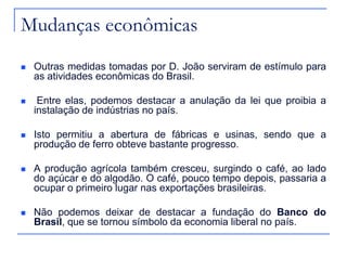 Mudanças econômicas
   Outras medidas tomadas por D. João serviram de estímulo para
    as atividades econômicas do Brasil.

    Entre elas, podemos destacar a anulação da lei que proibia a
    instalação de indústrias no país.

   Isto permitiu a abertura de fábricas e usinas, sendo que a
    produção de ferro obteve bastante progresso.

   A produção agrícola também cresceu, surgindo o café, ao lado
    do açúcar e do algodão. O café, pouco tempo depois, passaria a
    ocupar o primeiro lugar nas exportações brasileiras.

   Não podemos deixar de destacar a fundação do Banco do
    Brasil, que se tornou símbolo da economia liberal no país.
 