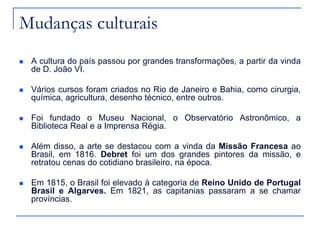 Mudanças culturais
   A cultura do país passou por grandes transformações, a partir da vinda
    de D. João VI.

   Vários cursos foram criados no Rio de Janeiro e Bahia, como cirurgia,
    química, agricultura, desenho técnico, entre outros.

   Foi fundado o Museu Nacional, o Observatório Astronômico, a
    Biblioteca Real e a Imprensa Régia.

   Além disso, a arte se destacou com a vinda da Missão Francesa ao
    Brasil, em 1816. Debret foi um dos grandes pintores da missão, e
    retratou cenas do cotidiano brasileiro, na época.

   Em 1815, o Brasil foi elevado à categoria de Reino Unido de Portugal
    Brasil e Algarves. Em 1821, as capitanias passaram a se chamar
    províncias.
 