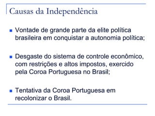 Causas da Independência

   Vontade de grande parte da elite política
    brasileira em conquistar a autonomia política;

   Desgaste do sistema de controle econômico,
    com restrições e altos impostos, exercido
    pela Coroa Portuguesa no Brasil;

   Tentativa da Coroa Portuguesa em
    recolonizar o Brasil.
 