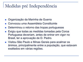 Medidas pré Independência

   Organização da Marinha de Guerra
   Convocou uma Assembleia Constituinte
   Determinou o retorno das tropas portuguesas
   Exigiu que todas as medidas tomadas pela Coroa
    Portuguesa deveriam, antes de entrar em vigor no
    Brasil, ter a aprovação de D. Pedro.
   Visitou São Paulo e Minas Gerais para acalmar os
    ânimos, principalmente entre a população, que estavam
    exaltados em várias regiões.
 