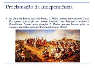 Proclamação da Independência
   Ao viajar de Santos para São Paulo, D. Pedro recebeu uma carta da Coroa
    Portuguesa que exigia seu retorno imediato para Portugal e anulava a
    Constituinte. Diante desta situação, D. Pedro deu seu famoso grito, as
    margens do riacho Ipiranga: “Independência ou Morte!”
 