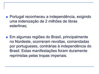    Portugal reconheceu a independência, exigindo
    uma indenização de 2 milhões de libras
    esterlinas;

   Em algumas regiões do Brasil, principalmente
    no Nordeste, ocorreram revoltas, comandadas
    por portugueses, contrárias à independência do
    Brasil. Estas manifestações foram duramente
    reprimidas pelas tropas imperiais.
 