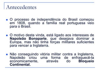 Antecedentes

   O processo de independência do Brasil começou
    em 1808, quando a família real portuguesa veio
    para o Brasil.

   O motivo desta vinda, está ligado aos interesses de
    Napoleão Bonaparte, que desejava dominar a
    Europa, mas não tinha forças militares suficientes
    para vencer a Inglaterra.

   Não conseguindo vitória militar contra a Inglaterra,
    Napoleão criou uma forma de enfraquecê-la
    economicamente,      através      do      Bloqueio
    Continental.
 