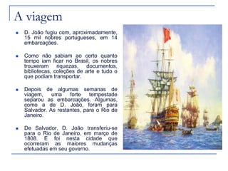 A viagem
   D. João fugiu com, aproximadamente,
    15 mil nobres portugueses, em 14
    embarcações.

   Como não sabiam ao certo quanto
    tempo iam ficar no Brasil, os nobres
    trouxeram riquezas, documentos,
    bibliotecas, coleções de arte e tudo o
    que podiam transportar.

   Depois de algumas semanas de
    viagem,    uma    forte   tempestade
    separou as embarcações. Algumas,
    como a de D. João, foram para
    Salvador. As restantes, para o Rio de
    Janeiro.

   De Salvador, D. João transferiu-se
    para o Rio de Janeiro, em março de
    1808. E foi nesta cidade que
    ocorreram as maiores mudanças
    efetuadas em seu governo.
 
