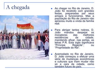 A chegada      Ao chegar no Rio de Janeiro, D.
                João foi recebido com grandes
                festas, preparadas por seus
                amigos e funcionários. Mas a
                população do Rio de Janeiro não
                apreciou muito a vinda da família
                real.

               Para abrigar tantos nobres, D.
                João mandou despejar os
                moradores      das      melhores
                residências      da       cidade,
                mandando afixar, nas portas, as
                letras P.R. Esta sigla significava
                “Príncipe      Regente”,        ou
                “Propriedade do Rei”.

               Acomodado no Rio de Janeiro,
                D. João começou a efetuar uma
                série de mudanças econômicas
                e culturais que iriam mudar não
                só a cara da cidade, como
                também futuro do país.
 