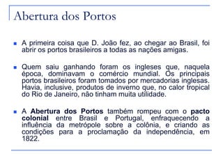 Abertura dos Portos
   A primeira coisa que D. João fez, ao chegar ao Brasil, foi
    abrir os portos brasileiros a todas as nações amigas.

   Quem saiu ganhando foram os ingleses que, naquela
    época, dominavam o comércio mundial. Os principais
    portos brasileiros foram tomados por mercadorias inglesas.
    Havia, inclusive, produtos de inverno que, no calor tropical
    do Rio de Janeiro, não tinham muita utilidade.

   A Abertura dos Portos também rompeu com o pacto
    colonial entre Brasil e Portugal, enfraquecendo a
    influência da metrópole sobre a colônia, e criando as
    condições para a proclamação da independência, em
    1822.
 