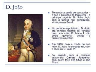 D. João
             Temendo a perda de seu poder –
              e sob a proteção da Inglaterra – o
              príncipe regente D. João fugiu
              com a família real portuguesa,
              vindo para o Brasil.

             No período napoleônico, D. João
              era príncipe regente de Portugal
              pois, sua mãe, D. Maria I, não
              podia    governar    devido   a
              problemas mentais.

             Em 1818, com a morte de sua
              mãe, D. João foi coroado rei, com
              o título de D. João VI.

             Foi casado com a princesa
              espanhola Carlota Joaquina,
              com quem teve três filhos e seis
              filhas.
 
