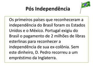 Pós Independência
Os primeiros países que reconheceram a
independência do Brasil foram os Estados
Unidos e o México. Portugal exigiu do
Brasil o pagamento de 2 milhões de libras
esterlinas para reconhecer a
independência de sua ex-colônia. Sem
este dinheiro, D. Pedro recorreu a um
empréstimo da Inglaterra.
 