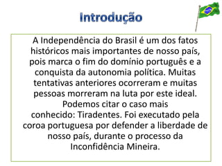 A Independência do Brasil é um dos fatos
históricos mais importantes de nosso país,
pois marca o fim do domínio português e a
conquista da autonomia política. Muitas
tentativas anteriores ocorreram e muitas
pessoas morreram na luta por este ideal.
Podemos citar o caso mais
conhecido: Tiradentes. Foi executado pela
coroa portuguesa por defender a liberdade de
nosso país, durante o processo da
Inconfidência Mineira.
 