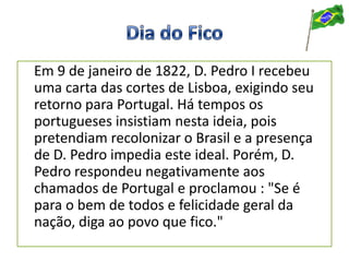 Em 9 de janeiro de 1822, D. Pedro I recebeu
uma carta das cortes de Lisboa, exigindo seu
retorno para Portugal. Há tempos os
portugueses insistiam nesta ideia, pois
pretendiam recolonizar o Brasil e a presença
de D. Pedro impedia este ideal. Porém, D.
Pedro respondeu negativamente aos
chamados de Portugal e proclamou : "Se é
para o bem de todos e felicidade geral da
nação, diga ao povo que fico."
 