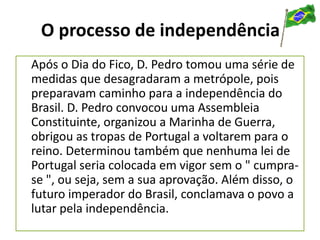 O processo de independência
Após o Dia do Fico, D. Pedro tomou uma série de
medidas que desagradaram a metrópole, pois
preparavam caminho para a independência do
Brasil. D. Pedro convocou uma Assembleia
Constituinte, organizou a Marinha de Guerra,
obrigou as tropas de Portugal a voltarem para o
reino. Determinou também que nenhuma lei de
Portugal seria colocada em vigor sem o " cumpra-
se ", ou seja, sem a sua aprovação. Além disso, o
futuro imperador do Brasil, conclamava o povo a
lutar pela independência.
 