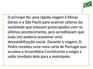 O príncipe fez uma rápida viagem à Minas
Gerais e a São Paulo para acalmar setores da
sociedade que estavam preocupados com os
últimos acontecimento, pois acreditavam que
tudo isto poderia ocasionar uma
desestabilização social. Durante a viagem, D.
Pedro recebeu uma nova carta de Portugal que
anulava a Assembleia Constituinte e exigia a
volta imediata dele para a metrópole.
 