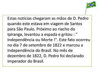 Estas notícias chegaram as mãos de D. Pedro
quando este estava em viagem de Santos
para São Paulo. Próximo ao riacho do
Ipiranga, levantou a espada e gritou : "
Independência ou Morte !". Este fato ocorreu
no dia 7 de setembro de 1822 e marcou a
Independência do Brasil. No mês de
dezembro de 1822, D. Pedro foi declarado
imperador do Brasil.
 