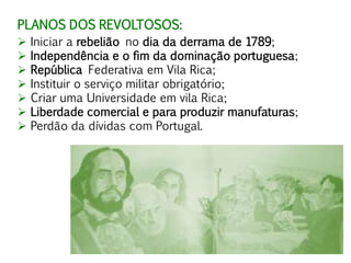 PLANOS DOS REVOLTOSOS:
 Iniciar a rebelião no dia da derrama de 1789;
 Independência e o fim da dominação portuguesa;
 República Federativa em Vila Rica;
 Instituir o serviço militar obrigatório;
 Criar uma Universidade em vila Rica;
 Liberdade comercial e para produzir manufaturas;
 Perdão da dívidas com Portugal.
 