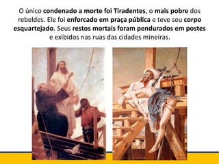 O único condenado a morte foi Tiradentes, o mais pobre dos
rebeldes. Ele foi enforcado em praça pública e teve seu corpo
esquartejado. Seus restos mortais foram pendurados em postes
e exibidos nas ruas das cidades mineiras.
 
