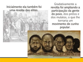 Gradativamente a
revolta foi ampliando a
participação da gente
do povo, dos pretos e
dos mulatos, o que lhe
tornaria um
movimento de cunho
popular.
Inicialmente ela também foi
uma revolta das elites.
 