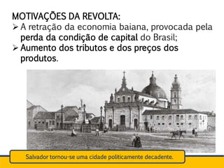 MOTIVAÇÕES DA REVOLTA:
 A retração da economia baiana, provocada pela
perda da condição de capital do Brasil;
 Aumento dos tributos e dos preços dos
produtos.
Salvador tornou-se uma cidade politicamente decadente.
 
