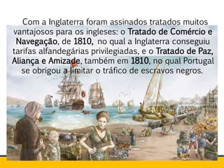 Com a Inglaterra foram assinados tratados muitos
vantajosos para os ingleses: o Tratado de Comércio e
Navegação, de 1810, no qual a Inglaterra conseguiu
tarifas alfandegárias privilegiadas, e o Tratado de Paz,
Aliança e Amizade, também em 1810, no qual Portugal
se obrigou a limitar o tráfico de escravos negros.
 