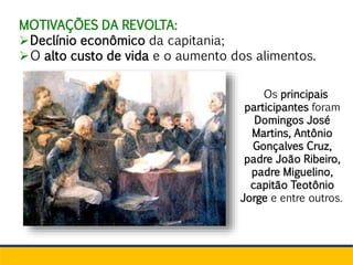 MOTIVAÇÕES DA REVOLTA:
Declínio econômico da capitania;
O alto custo de vida e o aumento dos alimentos.
Os principais
participantes foram
Domingos José
Martins, Antônio
Gonçalves Cruz,
padre João Ribeiro,
padre Miguelino,
capitão Teotônio
Jorge e entre outros.
 