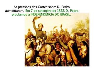 As pressões das Cortes sobre D. Pedro
aumentaram. Em 7 de setembro de 1822, D. Pedro
proclamou a INDEPENDÊNCIA DO BRASIL.
 