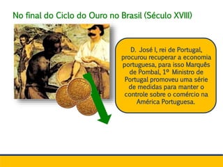 No final do Ciclo do Ouro no Brasil (Século XVIII)
D. José I, rei de Portugal,
procurou recuperar a economia
portuguesa, para isso Marquês
de Pombal, 1º Ministro de
Portugal promoveu uma série
de medidas para manter o
controle sobre o comércio na
América Portuguesa.
 