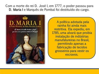 Com a morte do rei D. José I, em 1777, o poder passou para
D. Maria I e Marquês de Pombal foi destituído do cargo.
A política adotada pela
rainha foi ainda mais
restritiva. Ela expediu, em
1785, uma alvará que proibia
instalação de indústrias
manufatureiras no Brasil,
permitindo apenas a
fabricação de tecidos
grosseiros para vestir os
escravos.
 