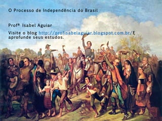 O Processo de Independência do Brasil
Profª Isabel Aguiar
Visite o blog http://profisabelaguiar.blogspot.com.br/E
aprofunde seus estudos.
 