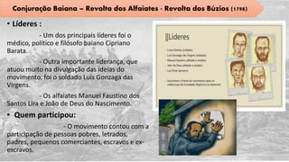 • Líderes :
- Um dos principais líderes foi o
médico, político e filósofo baiano Cipriano
Barata.
- Outra importante liderança, que
atuou muito na divulgação das ideias do
movimento, foi o soldado Luís Gonzaga das
Virgens.
- Os alfaiates Manuel Faustino dos
Santos Lira e João de Deus do Nascimento.
• Quem participou:
- O movimento contou com a
participação de pessoas pobres, letrados,
padres, pequenos comerciantes, escravos e ex-
escravos.
Conjuração Baiana – Revolta dos Alfaiates - Revolta dos Búzios (1798)
 