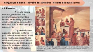 • A Revolta :
- A revolta estava
marcada, porém um dos
integrantes do movimento, o
ferreiro José da Veiga, delatou o
movimento para o governador,
relatando o dia e a hora em que
aconteceria.
- O governo baiano
organizou as forças militares
para debelar o movimento antes
que a revolta ocorresse. Vários
revoltosos foram presos. Muitos
foram expulsos do Brasil, porém
quatro foram executados na
Praça da Piedade em Salvador.
Conjuração Baiana – Revolta dos Alfaiates - Revolta dos Búzios (1798)
... depois do que lhes serão separadas as cabeças e os corpos, pelo levante projeto,
pelos ditos réus, chefes, a fim de reduzirem o continente do Brasil a um Governo
Democrático.
 
