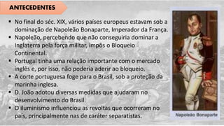 ANTECEDENTES
 No final do séc. XIX, vários países europeus estavam sob a
dominação de Napoleão Bonaparte, Imperador da França.
 Napoleão, percebendo que não conseguiria dominar a
Inglaterra pela força militar, impôs o Bloqueio
Continental.
 Portugal tinha uma relação importante com o mercado
inglês e, por isso, não poderia aderir ao bloqueio.
 A corte portuguesa foge para o Brasil, sob a proteção da
marinha inglesa.
 D. João adotou diversas medidas que ajudaram no
desenvolvimento do Brasil.
 O iluminismo influenciou as revoltas que ocorreram no
país, principalmente nas de caráter separatistas.
 