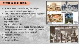 ATITUDES DE D. JOÃO:
 Abertura dos portos às nações amigas
(encerrou o exclusivo comercial;
 1810 – tratados de comércio com a Inglaterra:
taxas de importação:
Portugal – 16%
Inglaterra – 15%
Outros países – 24%
 Permissão para a produção de manufaturas
(revogação do Alvará de D. Maria I – 1763 –
frustrado pela concorrência inglesa);
 Academia militar;
 Banco do Brasil;
 Imprensa Régia.
 