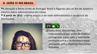 D. JOÃO IV NO BRASIL
A elevação a Reino Unido de Portugal, Brasil e Algarves deu ao Rio de Janeiro o
mesmo status administrativo de Lisboa.
 A partir de 1815: colônia passou a ser sede administrativa e residência da
família real.
Nada disso caracterizou uma
independência por parte da América
portuguesa. Laços com a metrópole
permaneciam e a autonomia estava
ameaçada pelos objetivos das Cortes
lisboetas.
 