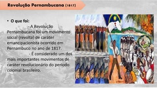 Revolução Pernambucana (1817)
• O que foi:
- A Revolução
Pernambucana foi um movimento
social (revolta) de caráter
emancipacionista ocorrido em
Pernambuco no ano de 1817.
- É considerado um dos
mais importantes movimentos de
caráter revolucionário do período
colonial brasileiro.
 