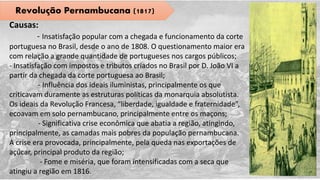 Revolução Pernambucana (1817)
Causas:
- Insatisfação popular com a chegada e funcionamento da corte
portuguesa no Brasil, desde o ano de 1808. O questionamento maior era
com relação a grande quantidade de portugueses nos cargos públicos;
- Insatisfação com impostos e tributos criados no Brasil por D. João VI a
partir da chegada da corte portuguesa ao Brasil;
- Influência dos ideais iluministas, principalmente os que
criticavam duramente as estruturas políticas da monarquia absolutista.
Os ideais da Revolução Francesa, “liberdade, igualdade e fraternidade”,
ecoavam em solo pernambucano, principalmente entre os maçons;
- Significativa crise econômica que abatia a região, atingindo,
principalmente, as camadas mais pobres da população pernambucana.
A crise era provocada, principalmente, pela queda nas exportações de
açúcar, principal produto da região;
- Fome e miséria, que foram intensificadas com a seca que
atingiu a região em 1816.
 