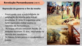 Revolução Pernambucana (1817)
Repressão do governo e fim da revolta
- Preocupado com a possibilidade de
ampliação da revolta para outras
províncias, D. João VI organizou uma
forte repressão militar contra os
rebeldes de Pernambuco.
- As tropas oficiais cercaram Recife. Os
embates duraram 75 dias, resultando na
derrota dos revoltosos.
- Os líderes foram presos e condenados à
morte.
 